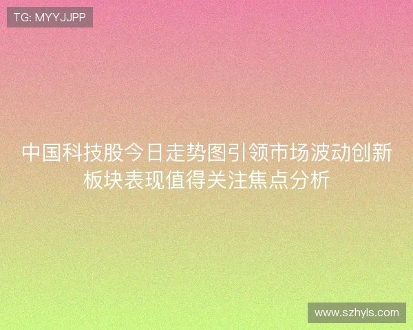 中国科技股今日走势图引领市场波动创新板块表现值得关注焦点分析 中国科技股今日走势图引领市场波动创新板块表现值得关注焦点分析